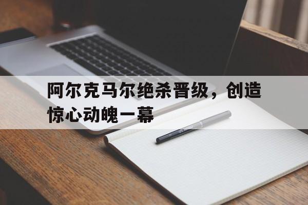 关于阿尔克马尔绝杀晋级，创造惊心动魄一幕的信息