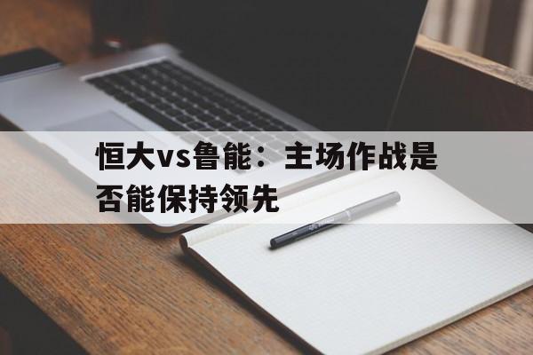 恒大vs鲁能：主场作战是否能保持领先的简单介绍