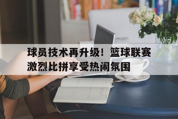 球员技术再升级！篮球联赛激烈比拼享受热闹氛围的简单介绍