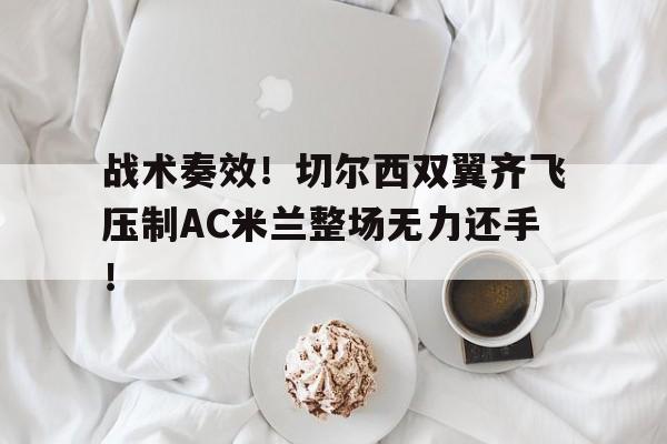 战术奏效！切尔西双翼齐飞压制AC米兰整场无力还手！战术胜利反被球员抗命掩盖,危机中的切尔西能否觅出路?